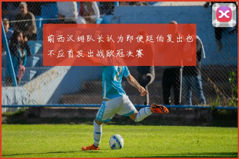 前西汉姆队长认为即便廷伯复出也不应首发出战欧冠决赛