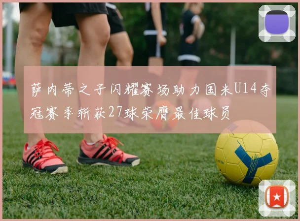 萨内蒂之子闪耀赛场助力国米U14夺冠赛季斩获27球荣膺最佳球员
