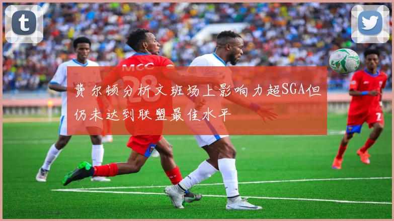 费尔顿分析文班场上影响力超SGA但仍未达到联盟最佳水平