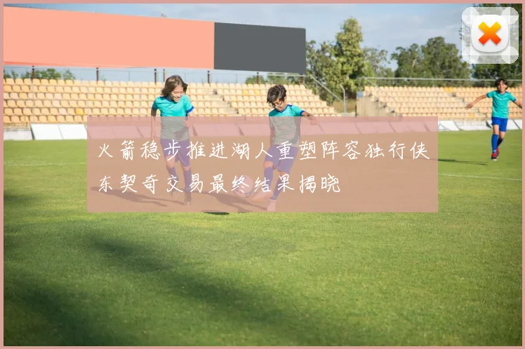 火箭稳步推进湖人重塑阵容独行侠东契奇交易最终结果揭晓