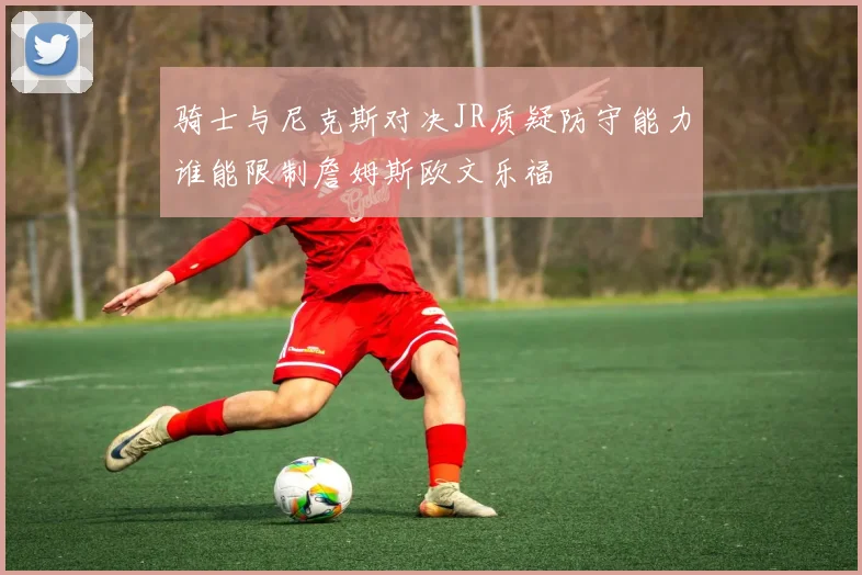 骑士与尼克斯对决JR质疑防守能力谁能限制詹姆斯欧文乐福