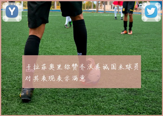 卡拉菲奥里称赞齐沃真诚国米球员对其表现表示满意