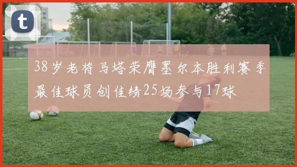 38岁老将马塔荣膺墨尔本胜利赛季最佳球员创佳绩25场参与17球