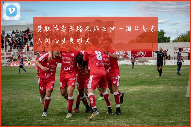 曼联悼念若塔兄弟去世一周年与亲人同心共度难关