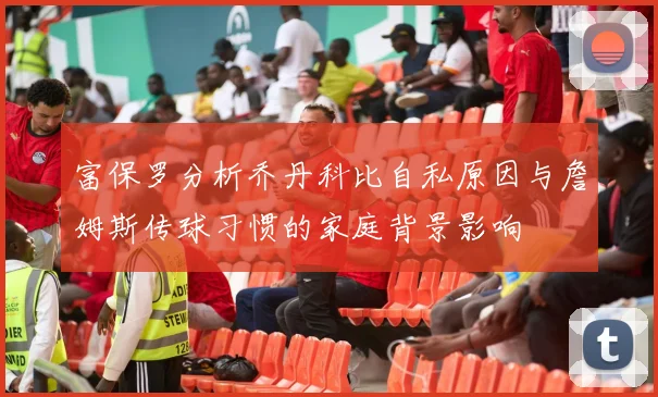 富保罗分析乔丹科比自私原因与詹姆斯传球习惯的家庭背景影响