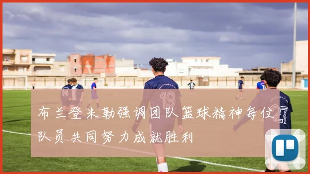 布兰登米勒强调团队篮球精神每位队员共同努力成就胜利