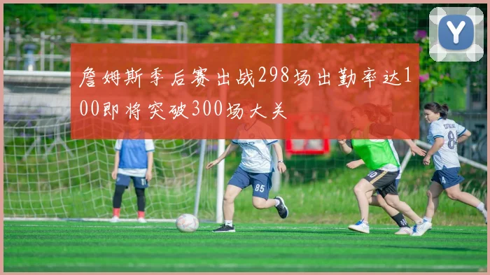 詹姆斯季后赛出战298场出勤率达100即将突破300场大关