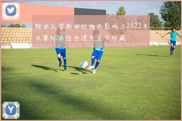阿尔瓦雷斯回忆梅西影响力2022年决赛球衣险些遗失至今珍藏