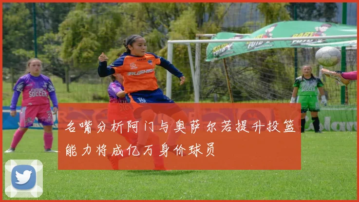 名嘴分析阿门与奥萨尔若提升投篮能力将成亿万身价球员